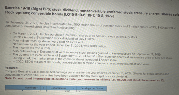 Exercise 19-19 (Algo) EPS; stock dividend; nonconvertible preferred stock; treasury shares; shares sola
stock options; convertible bonds [LO19-5,19-6, 19-7, 19-8, 19-9]
On December 31, 2023, Berclair Incorporated had 500 million shares of common stock and 3 million shares of 9%, $100 par value
cumulative preferred stock issued and outstanding
. On March 1, 2024, Berclair purchased 24 million shares of its common stock as treasury stock.
• Berclair issued a 5% common stock dividend on July 1, 2024.
..
Four million treasury shares were sold on October 1.
. Net income for the year ended December 31, 2024, was $800 million.
. The income tax rate is 25%.
. Also outstanding at December 31 were incentive stock options granted to key executives on September 13, 2019.
• The options are exercisable as of September 13, 2023, for 30 million common shares at an exercise price of $56 per share
During 2024, the market price of the common shares averaged $70 per share.
. In 2020, $50.0 million of 8% bonds, convertible into 6 million common shares, were issued at face value.
.
Required:
Compute Berclair's basic and diluted earnings per share for the year ended December 31, 2024. (Shares for stock options and
conversion of convertible securities have been adjusted for any stock split or stock dividend.)
Note: Do not round intermediate calculations. Enter your answers in millions (i.e., 10,000,000 should be entered as 10).
Numerator
+
Denominator
Earnings per Share