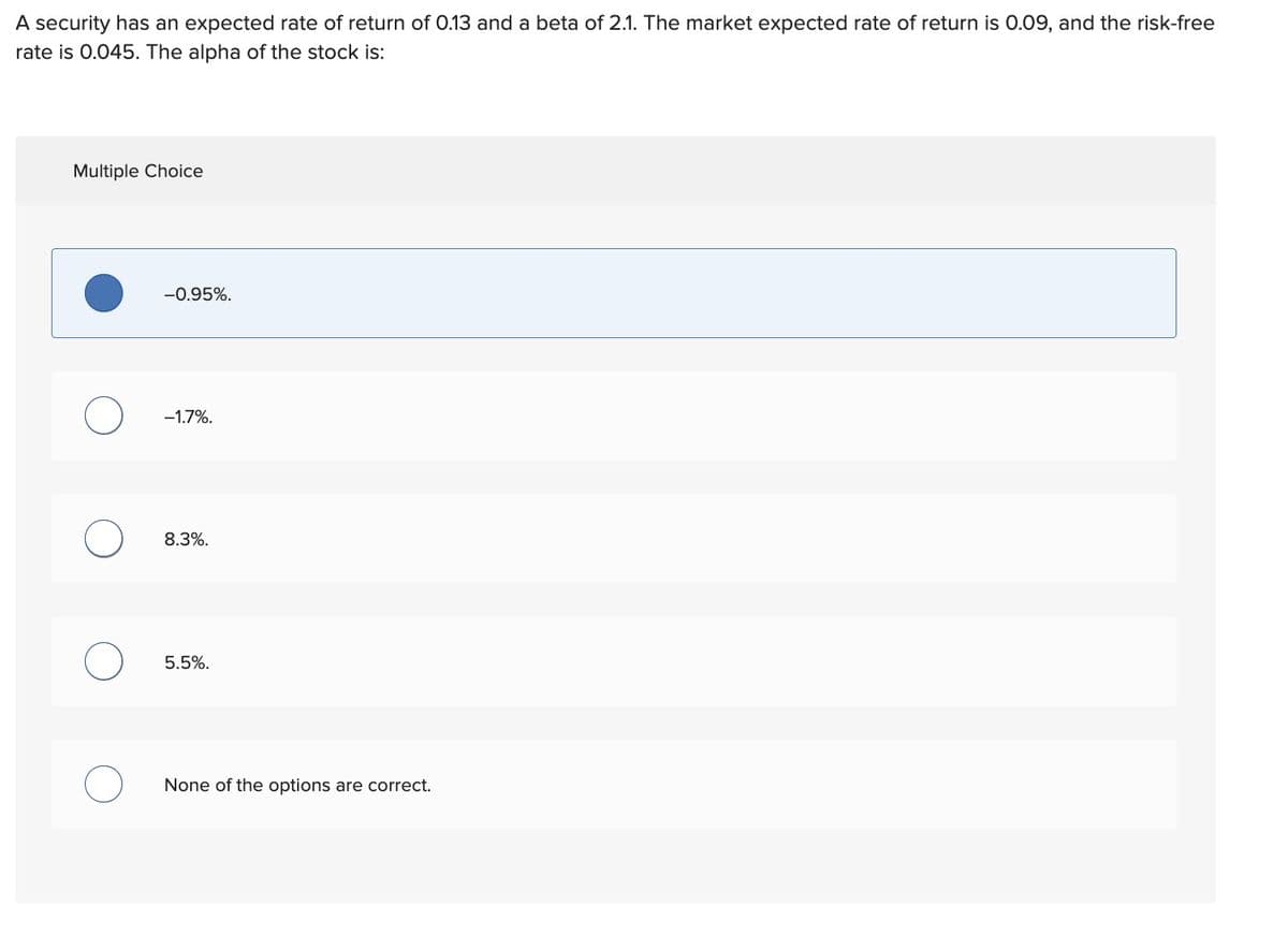 A security has an expected rate of return of 0.13 and a beta of 2.1. The market expected rate of return is 0.09, and the risk-free
rate is 0.045. The alpha of the stock is:
Multiple Choice
О
-0.95%.
-1.7%.
8.3%.
5.5%.
None of the options are correct.