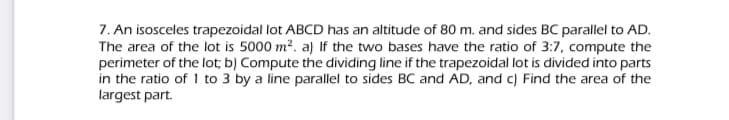 7. An isosceles trapezoidal lot ABCD has an altitude of 80 m. and sides BC parallel to AD.
The area of the lot is 5000 m?. a) If the two bases have the ratio of 3:7, compute the
perimeter of the lot; b) Compute the dividing line if the trapezoidal lot is divided into parts
in the ratio of 1 to 3 by a line parallel to sides BC and AD, and c) Find the area of the
largest part.
