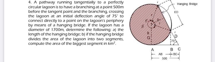 4. A pathway running tangentially to a perfectly
circular lagoon is to have a branching at a point 500m
before the tangent point and the branching, crossing
the lagoon at an initial deflection angle of 75° to
connect directly to a point on the lagoon's periphery
by means of a hanging bridge. If the lagoon has a
diameter of 1700m, determine the following: a) the
length of the hanging bridge; b) if the hanging bridge
divides the area of the lagoon into two segments,
compute the area of the biggest segment in km?.
Hanging Bridge
ED
75
в с
BC-
A
AB
500
