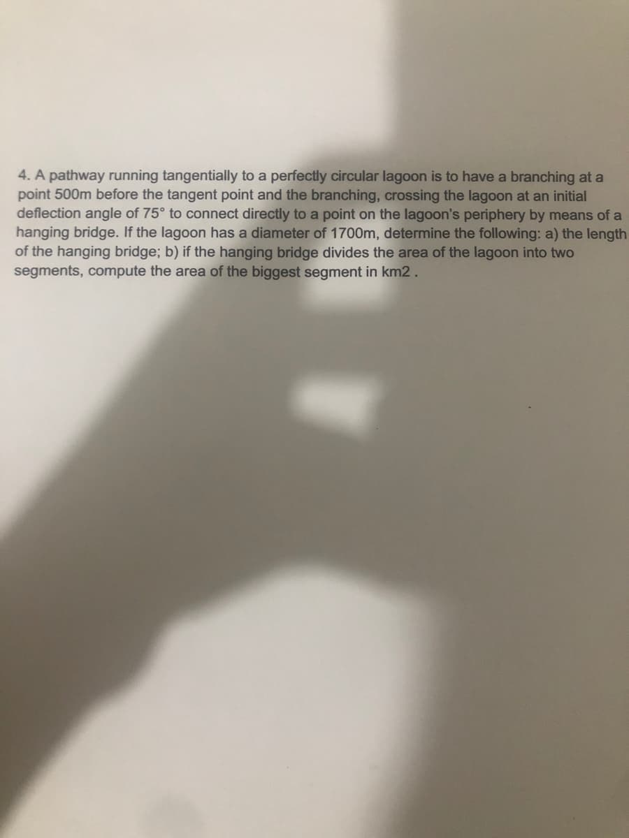 4. A pathway running tangentially to a perfectly circular lagoon is to have a branching at a
point 500m before the tangent point and the branching, crossing the lagoon at an initial
deflection angle of 75° to connect directly to a point on the lagoon's periphery by means of a
hanging bridge. If the lagoon has a diameter of 1700m, determine the following: a) the length
of the hanging bridge; b) if the hanging bridge divides the area of the lagoon into two
segments, compute the area of the biggest segment in km2.
