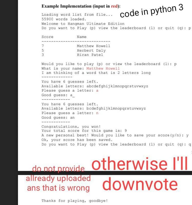 Example Implementation (input in red):
code in python 3
Loading word list from file...
55900 words loaded.
Welcome to Hangman Ultimate Edition
Do you want to Play (p) view the leaderboard (1) or quit (q) : p
Score
Name
7
Matthew Howell
5
Herbert Daly
3
Hiran Patel
Would you li ke to play (p) or view the leaderboard (1): p
What is your name: Matthew Howell
I am thinking of a word that is 2 letters long
You have 6 guesses left.
Available letters: abcdefghijklmnopqrstuvwxyz
Please guess a letter: a
Good guess: a_
----
You have 6 guesses left.
Available letters: bcdefghijklmnopqrstuvwxyz
Please guess a letter: n
Good guess: an
Congratulations, you won!
Your total score for this game is: 9
A new personal best! Would you like to save your score (y/n) : y
Ok, your score has been saved.
Do you want to Play (p) view the leaderboard (1) or quit (q): q
do not provide Otherwise l'II
allready uploaded
ans that is wrong
downvote
Thanks for playing, goodbye!
