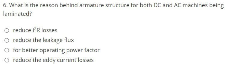 6. What is the reason behind armature structure for both DC and AC machines being
laminated?
O reduce i²R losses
O reduce the leakage flux
O for better operating power factor
O reduce the eddy current losses