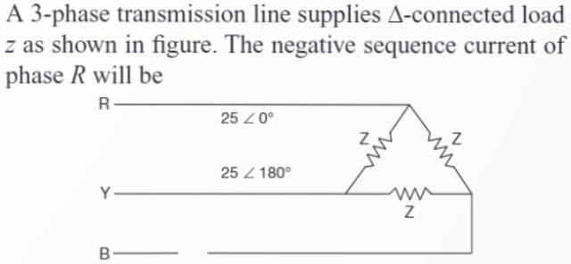 A 3-phase transmission line supplies A-connected load
z as shown in figure. The negative sequence current of
phase R will be
R
Y
B
25 20⁰
25 / 180°
Z
ww
Z
Z