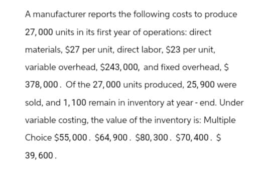 A manufacturer reports the following costs to produce
27,000 units in its first year of operations: direct
materials, $27 per unit, direct labor, $23 per unit,
variable overhead, $243,000, and fixed overhead, $
378,000. Of the 27,000 units produced, 25, 900 were
sold, and 1,100 remain in inventory at year-end. Under
variable costing, the value of the inventory is: Multiple
Choice $55,000. $64,900. $80, 300. $70,400. $
39,600.