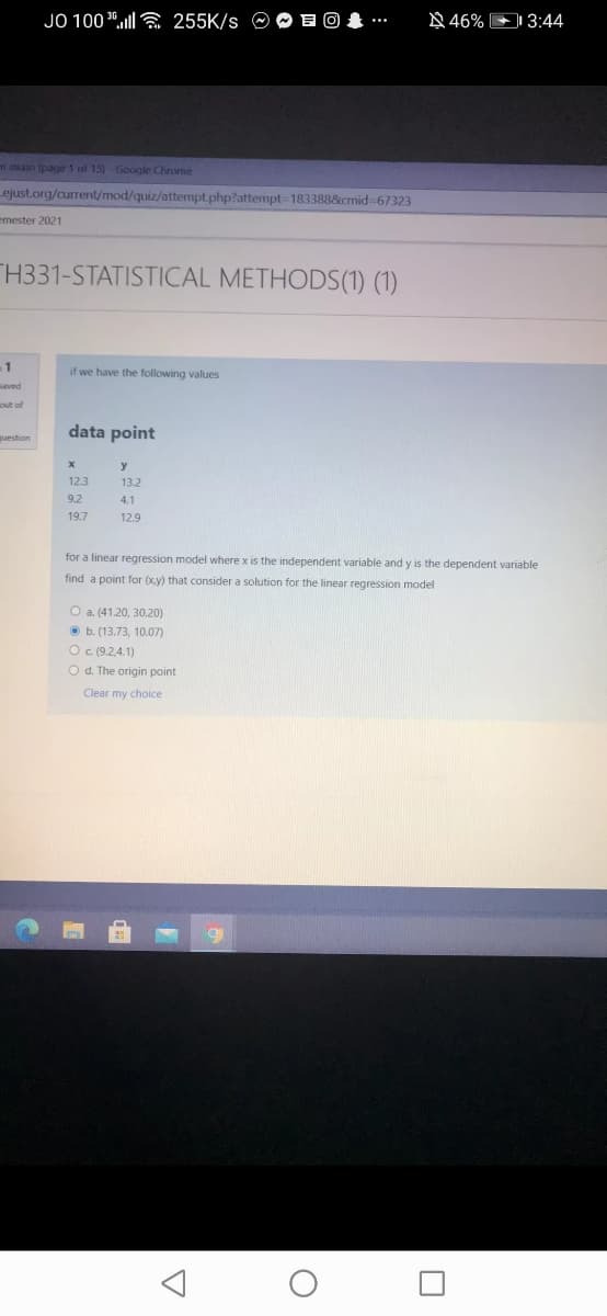 JO 100 30.ll a 255K/s O O E 0
N 46% D 3:44
m en (page 1 of 15)-Google Chrome
ejust.org/current/mod/quiz/attempt.php?attempt3D183388&cmid67323
emester 2021
TH331-STATISTICAL METHODS(1) (1)
1
if we have the following values
saved
out of
data point
y
12.3
13.2
9.2
4.1
19.7
12.9
for a linear regression model where x is the independent variable and y is the dependent variable
find a point for (x.y) that consider a solution for the linear regression model
O a. (41.20, 30.20)
O b. (13.73, 10.07)
Oc (9.2,4.1)
O d. The origin point
Clear my choice
