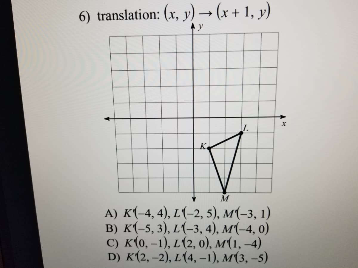 6) translation: (x, y)→ (x + 1, y)
K
M
A) K(-4, 4), L(-2, 5), M(-3, 1)
B) K(-5, 3), L(-3, 4), M(-4, 0)
C) K(0, –1), L(2, 0), M(1, –4)
D) K(2, –2), L(4, -1), M(3, –5)
