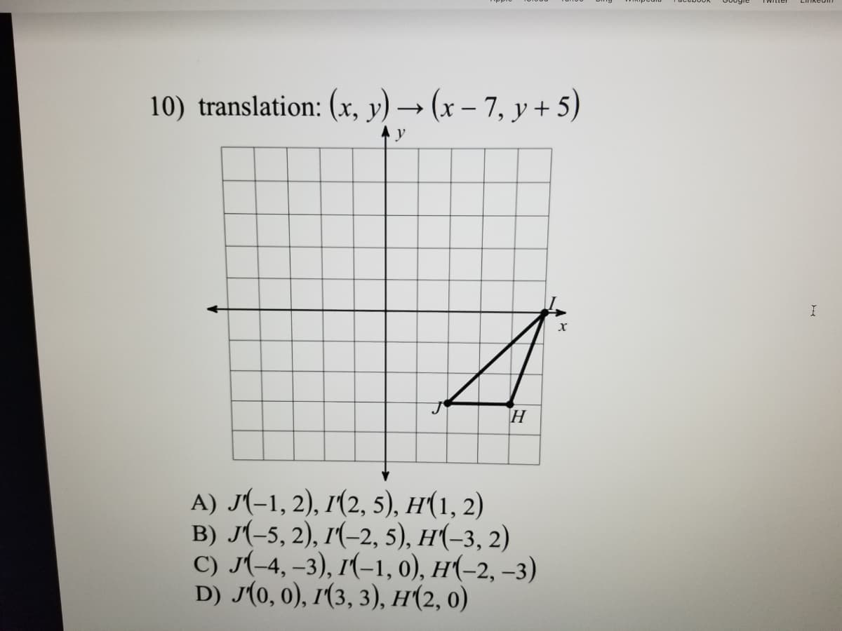 10) translation: (x, y) → (x – 7, y + 5)
y
H
A) J(-1, 2), I(2, 5), H(1, 2)
B) J(-5, 2), 1(-2, 5), H(-3, 2)
C) J(-4, –3), 1(-1, 0), H(-2, –3)
D) J(0, 0), 1(3, 3), H(2, 0)
