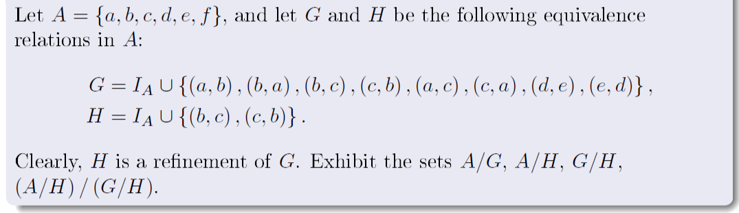 Let A = {a, b, c, d, e, f}, and let G and H be the following equivalence
%3|
relations in A:
G = IAU{(a,b), (b, a) , (b, c) , (c, b) , (a, c) , (c, a) , (d, e), (e, d)} ,
H = IAU{(b, c) , (c, b)} .
%3D
Clearly, H is a refinement of G. Exhibit the sets A/G, A/H, G/H,
(A/H)/(G/H).
