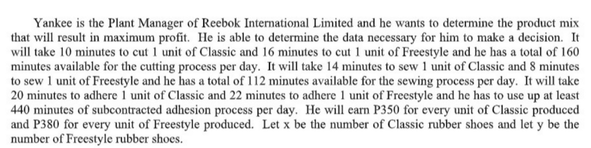 Yankee is the Plant Manager of Reebok International Limited and he wants to determine the product mix
that will result in maximum profit. He is able to determine the data necessary for him to make a decision. It
will take 10 minutes to cut 1 unit of Classic and 16 minutes to cut 1 unit of Freestyle and he has a total of 160
minutes available for the cutting process per day. It will take 14 minutes to sew 1 unit of Classic and 8 minutes
to sew 1 unit of Freestyle and he has a total of 112 minutes available for the sewing process per day. It will take
20 minutes to adhere 1 unit of Classic and 22 minutes to adhere 1 unit of Freestyle and he has to use up at least
440 minutes of subcontracted adhesion process per day. He will earn P350 for every unit of Classic produced
and P380 for every unit of Freestyle produced. Let x be the number of Classic rubber shoes and let y be the
number of Freestyle rubber shoes.
