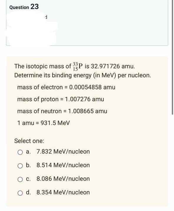 Question 23
The isotopic mass of 33P is 32.971726 amu.
Determine its binding energy (in MeV) per nucleon.
mass of electron = 0.00054858 amu
mass of proton = 1.007276 amu
mass of neutron = 1.008665 amu
1 amu = 931.5 MeV
Select one:
O a. 7.832 MeV/nucleon
O b. 8.514 MeV/nucleon
O c. 8.086 MeV/nucleon
O d. 8.354 MeV/nucleon