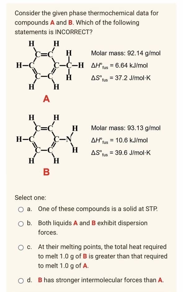 thermochemical data for
Molar mass: 92.14 g/mol
AH fus = 6.64 kJ/mol
AS fus = 37.2 J/mol K
Molar mass: 93.13 g/mol
AH°
= 10.6 kJ/mol
fus
AS, = 39.6 J/mol K
fus
Select one:
O a. One of these compounds is a solid at STP.
b.
Both liquids A and B exhibit dispersion
forces.
At their melting points, the total heat required
to melt 1.0 g of B is greater than that required
to melt 1.0 g of A.
B has stronger intermolecular forces than A.
Consider the given phase
compounds A and B. Which of the following
statements
is INCORRECT?
H
H
=C H
H-C
-C
H
H
H-C
H
O d.
A
c-c-
-C-H
H
H
H
C-N
-C
B
H
H
H