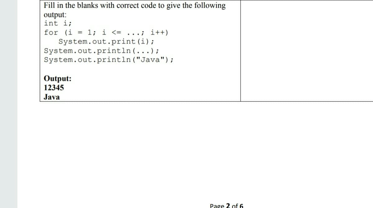 Fill in the blanks with correct code to give the following
output:
int i;
for (i = 1; i <= ...; i++)
System.out.print(i);
System.out.println(...);
System.out.println ("Java");
Output:
12345
Java
Page 2 of 6
