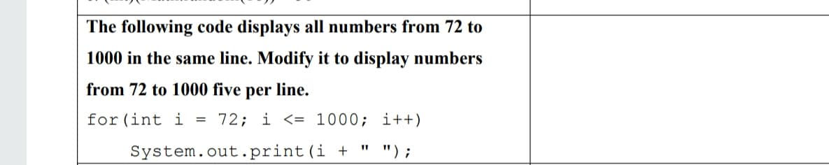 The following code displays all numbers from 72 to
1000 in the same line. Modify it to display numbers
from 72 to 1000 five per line.
for (int i = 72; i <= 1000; i++)
System.out.print(i + " ");
