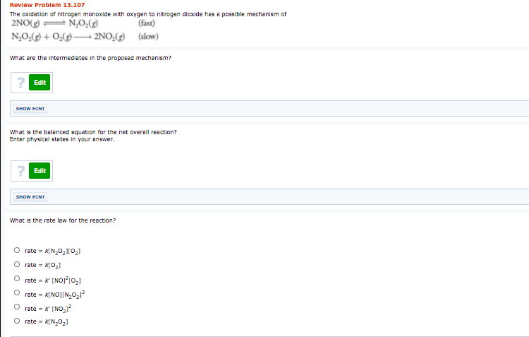Review Problem 13.107
The oxidation of nitrogen monoxide with oxygen to nitrogen dioxide has a possible mechanism of
2NO(g) = N,O,(g)
N,O,(g) + O,(g)–→ 2NO,(g) (slow)
(fast)
What are the intermediates in the proposed mechanism?
Edit
SHOW HINT
What is the balanced equation for the net overall reaction?
Enter physical states in your answer.
Edit
SHOW HINT
What is the rate law for the reaction?
O rate = K(N,0,[02)
rate - K(0,)
rate = k (NOJ?(0,1
rate = K[NO][N,0,j?
rate = k (NO,1
O rate =
O o o o o
