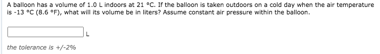 A balloon has a volume of 1.0 L indoors at 21 °C. If the balloon is taken outdoors on a cold day when the air temperature
is -13 °C (8.6 °F), what will its volume be in liters? Assume constant air pressure within the balloon.
the tolerance is +/-2%
