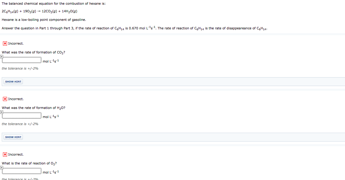 The balanced chemical equation for the combustion of hexane is:
2C6H14(9) + 1902(9) → 12c02(g) + 14H20(g)
Hexane is a low-boiling point component of gasoline.
Answer the question in Part 1 through Part 3, if the rate of reaction of CgH14 is 0.670 mol L's1. The rate of reaction of CGH14 is the rate of disappeareance of CGH14.
X Incorrect.
What was the rate of formation of CO2?
mol L-'s1
the tolerance is +/-2%
SHOW HINT
X Incorrect.
What was the rate of formation of H,0?
mol L-s-1
the tolerance is +/-2%
SHOW HINT
X Incorrect.
What is the rate of reaction of 0,?
mol L-'s1
the tolerance is +/-2%
