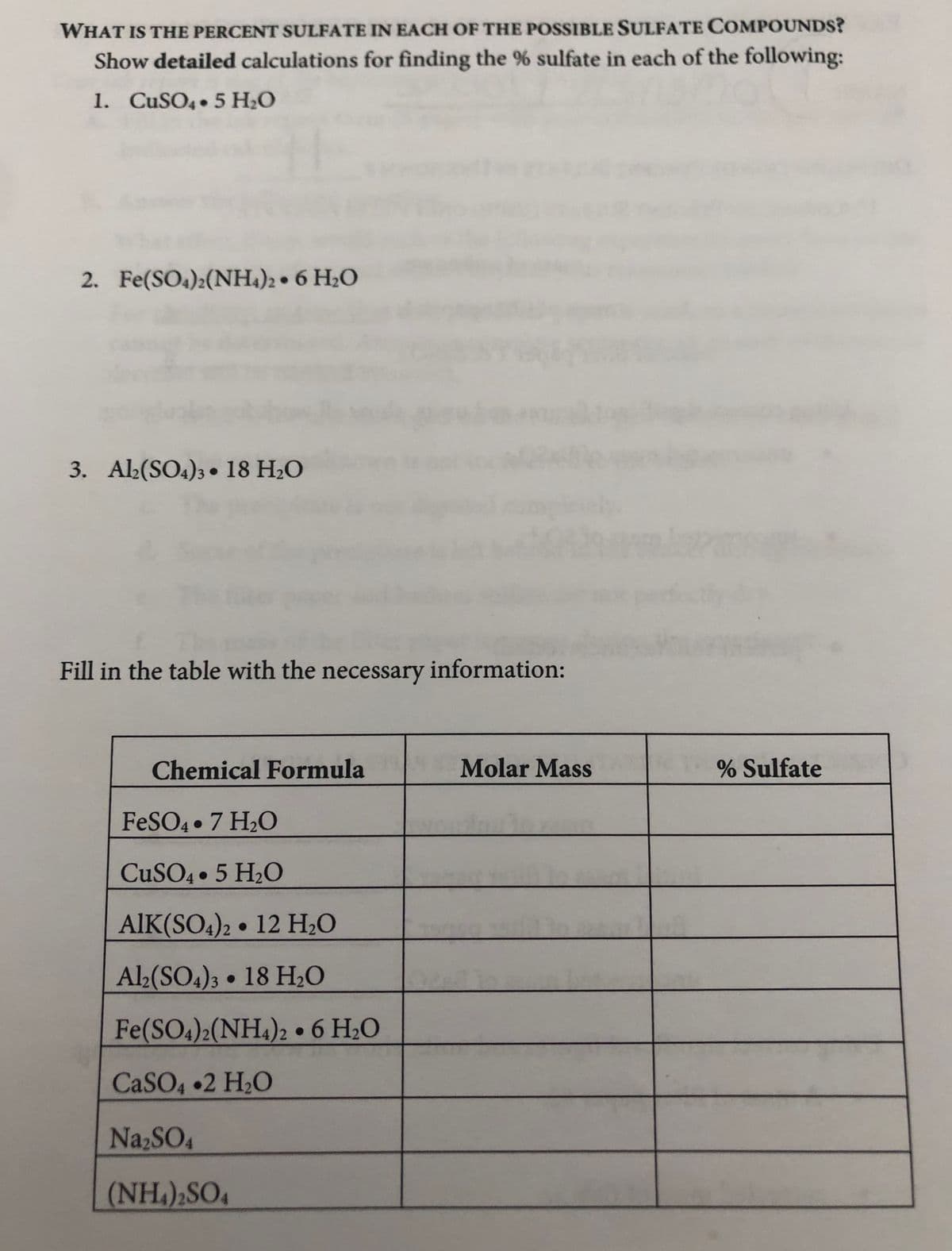 WHAT IS THE PERCENT SULFATE IN EACH OF THE POSSIBLE SULFATE COMPOUNDS?
Show detailed calculations for finding the % sulfate in each of the following:
1. CUSO4 5 H;O
2. Fe(SO4):(NH.)2 • 6 H2O
3. Ab(SO4)3• 18 H2O
Fill in the table with the necessary information:
Chemical Formula
Molar Mass
% Sulfate
FESO4 • 7 H2O
CUSO4 5 H2O
AIK(SO4)2 • 12 H2O
Al>(SO4)3 18 H;O
Fe(SO4)2(NH4)2 • 6 H2O
CASO4 •2 H20
Na2SO4
(NH.),SO4
