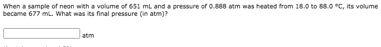 When a sample of neon with a volume of 651 mL and a pressure of 0.888 atm was heated from 18.0 to 88.0 °C, its volume
became 677 mL. What was its final pressure (in atm)?
atm
