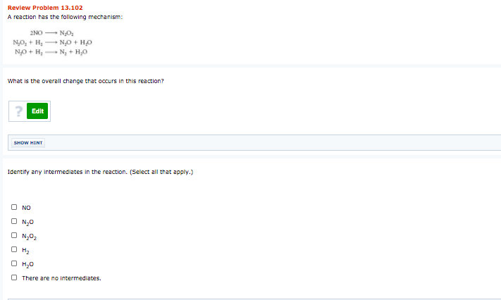 Review Problem 13.102
A reaction has the following mechanism:
2NO NO:
N,O, + H, N0 + HO
NO + H, N, + H,0
What is the overall change that occurs in this reaction?
? Edit
SHOW HINT
Identify any intermediates in the reaction. (Select all that apply.)
NO
O N,0
O N,02
H2
H,0
O There are no intermediates.
O O
