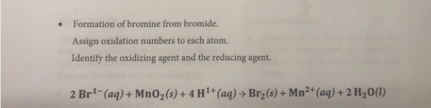 Formation of bromine from bromide.
Assign oxidation numbers to each atom.
Identify the oxidizing agent and the reducing agent.
2 Br-(aq) + Mn02(s) + 4 H1+(aq)→ Br2(s) + Mn²*(aq) + 2 H20(I)
