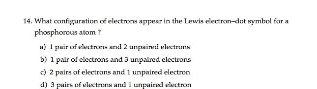 14. What configuration of electrons appear in the Lewis electron-dot symbol for a
phosphorous atom ?
a) 1 pair of electrons and 2 unpaired electrons
b) 1 pair of electrons and 3 unpaired electrons
c) 2 pairs of electrons and 1 unpaired electron
d) 3 pairs of electrons and 1 unpaired electron
