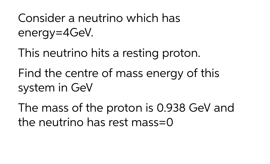 Consider a neutrino which has
energy=4GEV.
This neutrino hits a resting proton.
Find the centre of mass energy of this
system in GeV
The mass of the proton is 0.938 GeV and
the neutrino has rest mass=0
