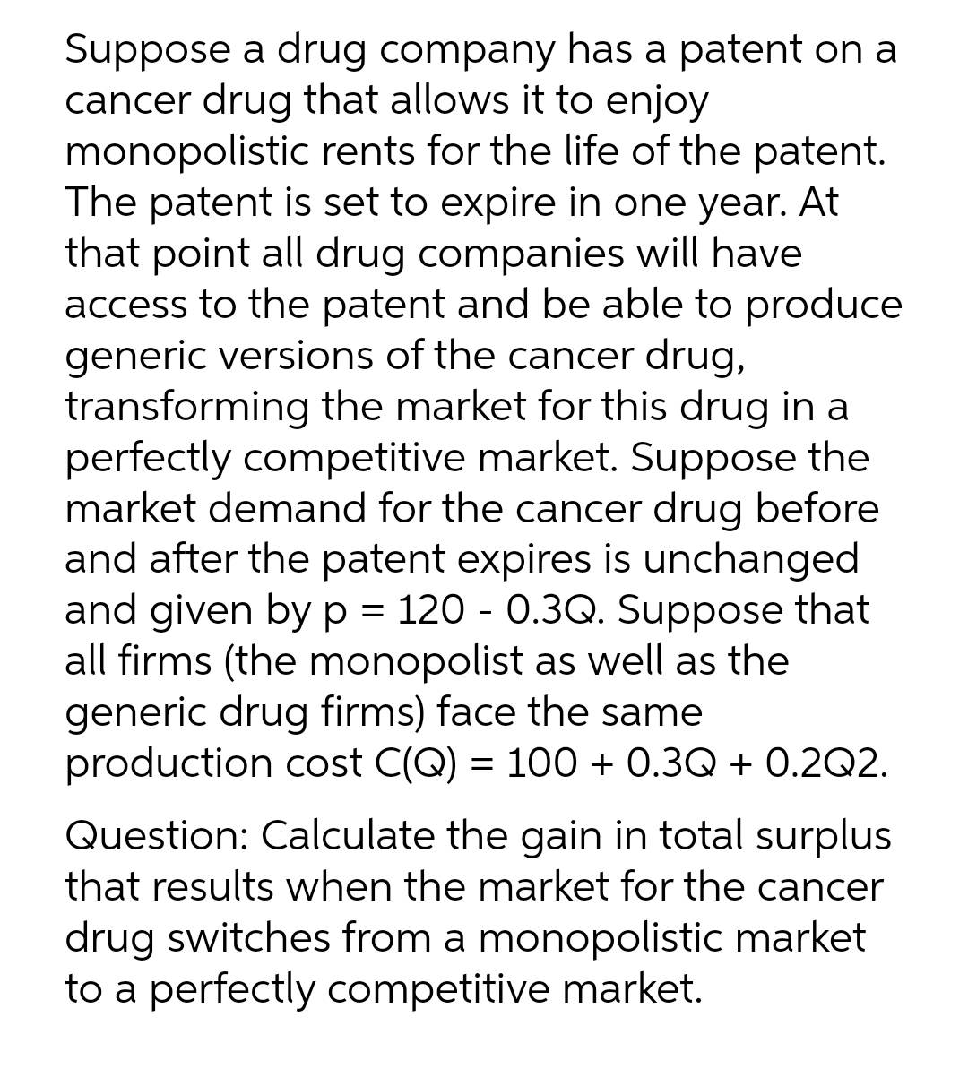 Suppose a drug company has a patent on a
cancer drug that allows it to enjoy
monopolistic rents for the life of the patent.
The patent is set to expire in one year. At
that point all drug companies will have
access to the patent and be able to produce
generic versions of the cancer drug,
transforming the market for this drug in a
perfectly competitive market. Suppose the
market demand for the cancer drug before
and after the patent expires is unchanged
and given by p = 120 - 0.3Q. Suppose that
all firms (the monopolist as well as the
generic drug firms) face the same
production cost C(Q) = 100 + 0.3Q + 0.2Q2.
Question: Calculate the gain in total surplus
that results when the market for the cancer
drug switches from a monopolistic market
to a perfectly competitive market.
