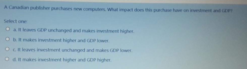 A Canadian publisher purchases new computers. What impact does this purchase have on investment and GDP?
Select one:
O a. It leaves GDP unchanged and makes investment higher.
O b. It makes investment higher and GDP lower.
O cit leaves investment unchanged and makes GDP lower.
O d. It makes investment higher and GDP higher.
