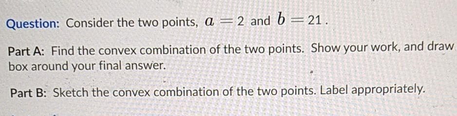 Question: Consider the two points, a =2 and 6 = 21.
Part A: Find the convex combination of the two points. Show your work, and draw.
box around your final answer.
Part B: Sketch the convex combination of the two points. Label appropriately.
