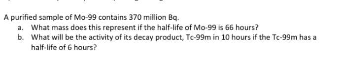 A purified sample of Mo-99 contains 370 million Bq.
a. What mass does this represent if the half-life of Mo-99 is 66 hours?
b. What will be the activity of its decay product, Tc-99m in 10 hours if the Tc-99m has a
half-life of 6 hours?
