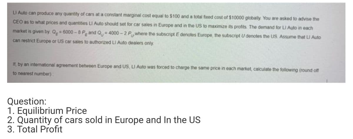 LI Auto can produce any quantity of cars at a constant marginal cost equal to $100 and a total foxed cost of $10000 globally You are asked to advise the
CEO as to what prices and quantties LI Auto should set for car sales in Europe and in the US to maximize its profits The demand for LI Auto in each
market is given by Og= 6000-8 P and Q, = 4000-2 P,where the subscript E denotes Europe, the subscript U denotes the US. Assume that LI Auto
can restrict Europe or US car sales to authorized LI Auto dealers only.
If, by an international agreement between Europe and US, LI Auto was forced to charge the same price in each market, calculate the following (round of
to nearest number):
Question:
1. Equilibrium Price
2. Quantity of cars sold in Europe and In the US
3. Total Profit
