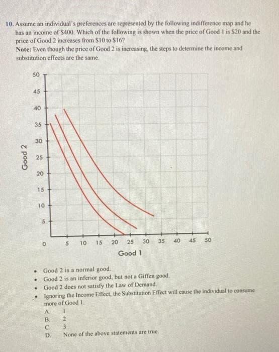 10. Assume an individual's preferences are represented by the following indifference map and he
has an income of S400. Which of the following is shown when the price of Good I is $20 and the
price of Good 2 increases from $10 to S16?
Note: Even though the price of Good 2 is increasing, the steps to determine the income and
substitution effects are the same.
50
45
40
35
30
25
20
15
10
10
15
20
25
30
35
40
45
50
Good 1
Good 2 is a normal good.
Good 2 is an inferior good, but not a Giffen good.
Good 2 does not satisfy the Law of Demand.
• Ignoring the Income Effect, the Substitution Effect will cause the individual to consume
more of Good I.
A.
B.
21
C.
3
None of the above statements are true.
D.
Good 2
