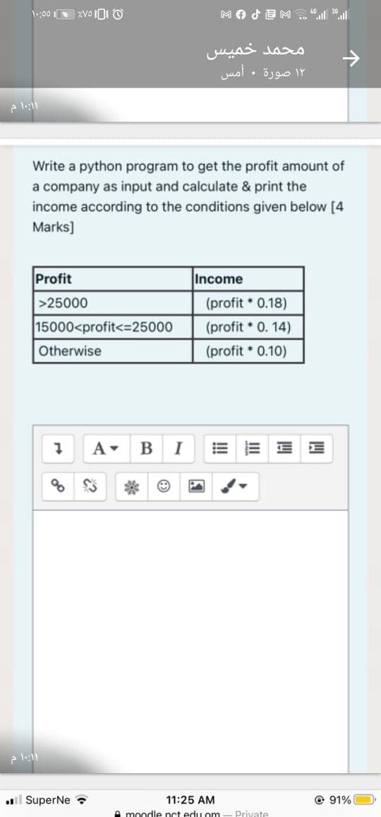 محمد خميس
۱۲ صورة . أمس
Write a python program to get the profit amount of
a company as input and calculate & print the
income according to the conditions given below [4
Marks]
Profit
Income
>25000
(profit 0.18)
15000<profit<=25000
(profit 0. 14)
Otherwise
(profit * 0.10)
I
il SuperNe ?
11:25 AM
@ 91%
A moodle nct edu om
Private
II
!!
