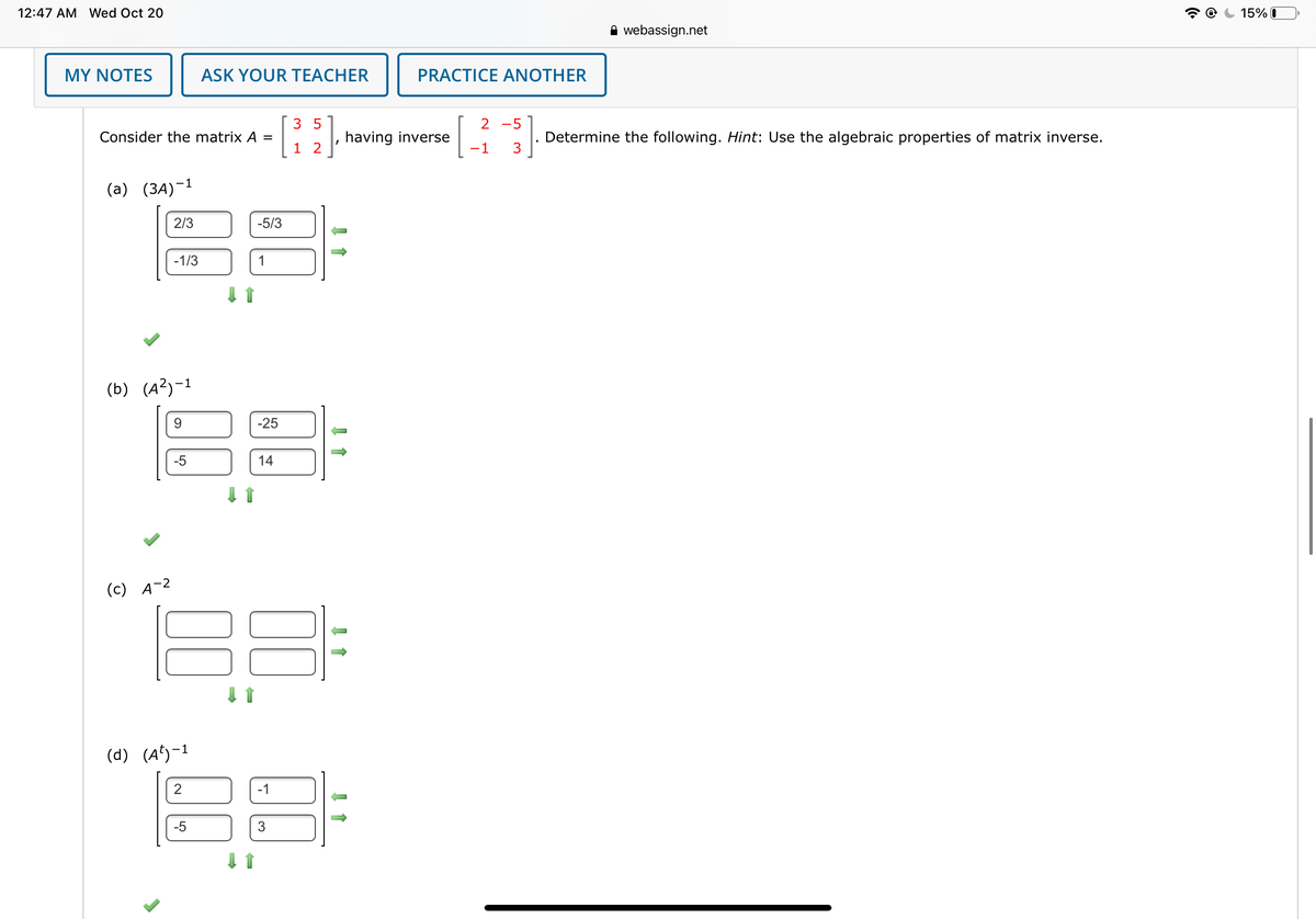 **Matrix Inverse Calculations**

Consider the matrix \( A = \begin{bmatrix} 3 & 5 \\ 1 & 2 \end{bmatrix} \), which has the inverse \( \begin{bmatrix} 2 & -5 \\ -1 & 3 \end{bmatrix} \). Determine the following. *Hint: Use the algebraic properties of matrix inverse.*

**(a) \((3A)^{-1}\):**

The inverse of the scaled matrix \( 3A \) is:

\[
\begin{bmatrix} 2/3 & -5/3 \\ -1/3 & 1 \end{bmatrix}
\]

**(b) \((A^2)^{-1}\):**

The inverse of the squared matrix \( A^2 \) is:

\[
\begin{bmatrix} 9 & -25 \\ -5 & 14 \end{bmatrix}
\]

**(c) \(A^{-2}\):**

No values provided in the matrix.

**(d) \((A^{5})^{-1}\):**

The inverse of the fifth power of matrix \( A \) is:

\[
\begin{bmatrix} 2 & -1 \\ -5 & 3 \end{bmatrix}
\]