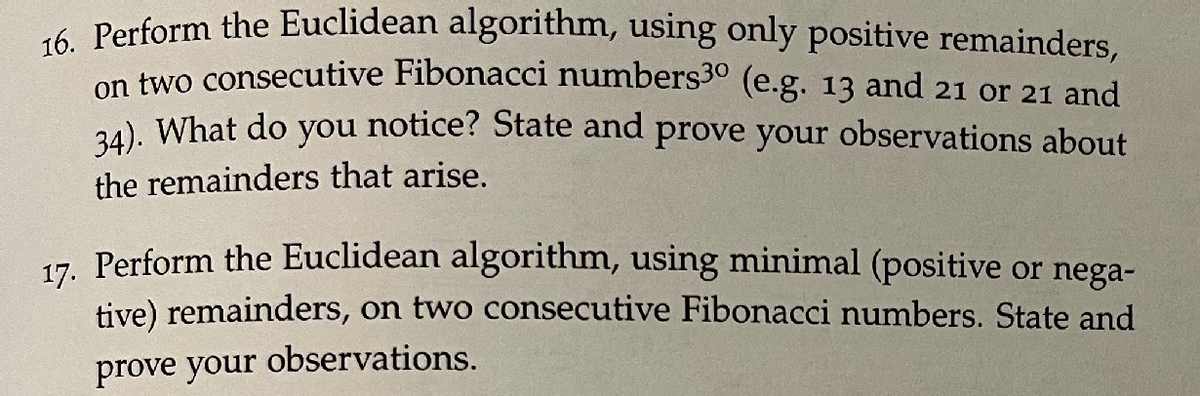 6 Perform the Euclidean algorithm, using only positive remainders,
on two consecutive Fibonacci numbers3° (e.g. 13 and 21 or 21 and
2). What do you notice? State and prove your observations about
the remainders that arise.
17. Perform the Euclidean algorithm, using minimal (positive or nega-
tive) remainders, on two consecutive Fibonacci numbers. State and
observations.
prove your
