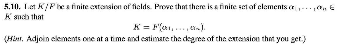 5.10. Let K/F be a finite extension of fields. Prove that there is a finite set of elements a1,
K such that
... 9
K =
F(a₁,..., an).
(Hint. Adjoin elements one at a time and estimate the degree of the extension that you get.)
an E