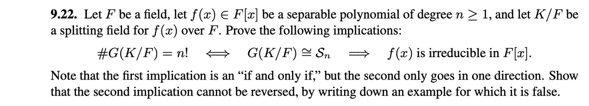 9.22. Let F be a field, let ƒ(x) = F[x] be a separable polynomial of degree n ≥ 1, and let K/F be
a splitting field for f(x) over F. Prove the following implications:
#G(K/F) = n!
G(K/F) ≈ Sn => f(x) is irreducible in F[x].
Note that the first implication is an "if and only if," but the second only goes in one direction. Show
that the second implication cannot be reversed, by writing down an example for which it is false.