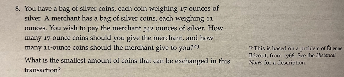 8. You have a bag of silver coins, each coin weighing 17 ounces of
silver. A merchant has a bag of silver coins, each weighing 11
ounces. You wish to pay the merchant 542 ounces of silver. How
many 17-ounce coins should you give the merchant, and how
many 11-ounce coins should the merchant give to you?29
29 This is based on a problem of Étienne
Bézout, from 1766. See the Historical
Notes for a description.
What is the smallest amount of coins that can be exchanged in this
transaction?
