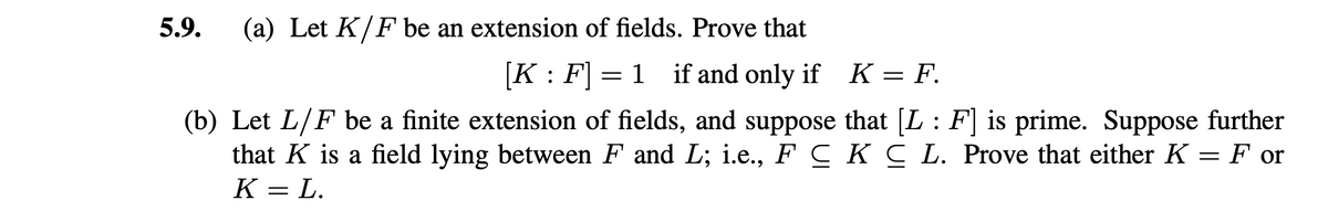 5.9. (a) Let K/F be an extension of fields. Prove that
[K: F] = 1 if and only if
K = F.
(b) Let L/F be a finite extension of fields, and suppose that [L: F] is prime. Suppose further
that K is a field lying between F and L; i.e., F C K C L. Prove that either K = F or
K = L.