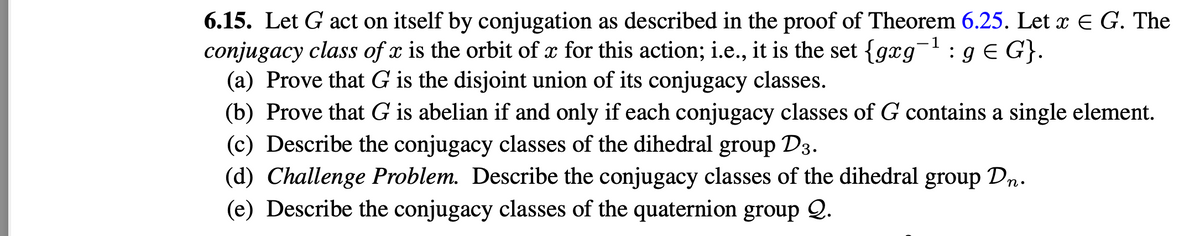 6.15. Let G act on itself by conjugation as described in the proof of Theorem 6.25. Let x € G. The
conjugacy class of x is the orbit of x for this action; i.e., it is the set {gxg-¹: g € G}.
-1
(a) Prove that G is the disjoint union of its conjugacy classes.
(b) Prove that G is abelian if and only if each conjugacy classes of G contains a single element.
(c) Describe the conjugacy classes of the dihedral group D3.
(d) Challenge Problem. Describe the conjugacy classes of the dihedral group Dn.
(e) Describe the conjugacy classes of the quaternion group 2.