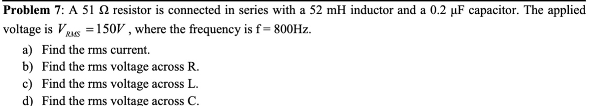 Problem 7: A 51 resistor is connected in series with a 52 mH inductor and a 0.2 µF capacitor. The applied
voltage is V = 150V, where the frequency is f = 800Hz.
RMS
a) Find the rms current.
b) Find the rms voltage across R.
c) Find the rms voltage across L.
d) Find the rms voltage across C.