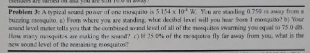 are
Problem 3: A typical sound power of one mosquito is 5.154 x 10 W, You are standing 0.750 m away from a
buzzing mosquito. a) From where you are standing, what decibel level will you hear from 1 mosquito? b) Your
sound level meter tells you that the combined sound level of all of the mosquitos swarming you equal to 75.0 dB.
How many mosquitos are making the sound? c) If 25.0% of the mosquitos fly far away from you, what is the
new sound level of the remaining mosquitos?