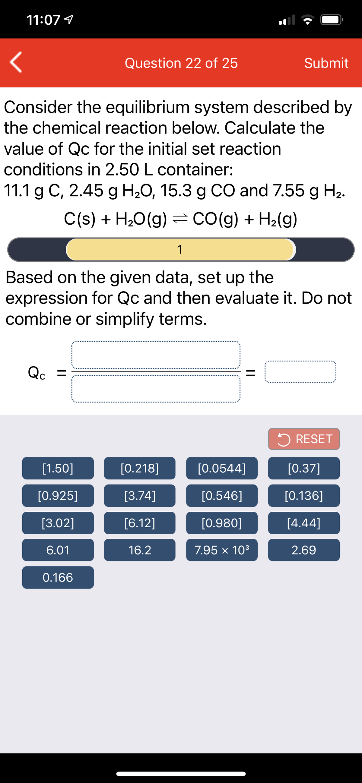 11:07 1
Question 22 of 25
Submit
Consider the equilibrium system described by
the chemical reaction below. Calculate the
value of Qc for the initial set reaction
conditions in 2.50 L container:
11.1 g C, 2.45 g H,0, 15.3 g CO and 7.55 g H2.
C(s) + H20(g) = CO(g) + H2(g)
1
Based on the given data, set up the
expression for Qc and then evaluate it. Do not
combine or simplify terms.
Qc =
%3D
5 RESET
[1.50]
[0.218]
[0.0544]
[0.37]
[0.925]
[3.74]
[0.546]
[0.136]
[3.02]
[6.12]
[0.980]
[4.44]
6.01
16.2
7.95 × 103
2.69
0.166
