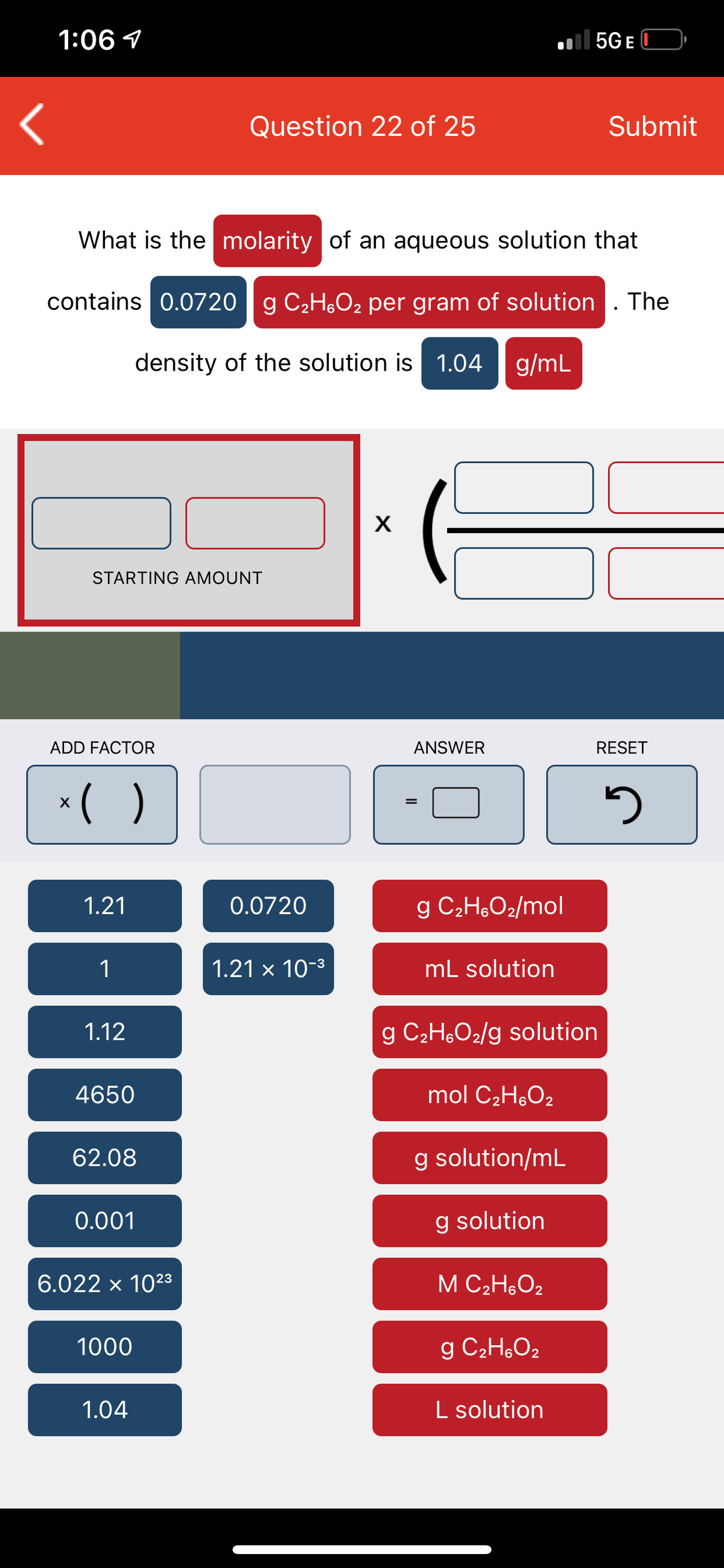 1:06 1
| 5GE
Question 22 of 25
Submit
What is the molarity of an aqueous solution that
contains 0.0720 g C2H,O, per gram of solution. The
density of the solution is 1.04
g/mL
STARTING AMOUNT
ADD FACTOR
ANSWER
RESET
*( )
1.21
0.0720
g C2H,O2/mol
1
1.21 x 10-3
mL solution
1.12
g C2H,O2/g solution
4650
mol C2H,O2
62.08
g solution/mL
0.001
g solution
6.022 x 1023
M C2H,O2
1000
g C2H,O2
1.04
L solution
