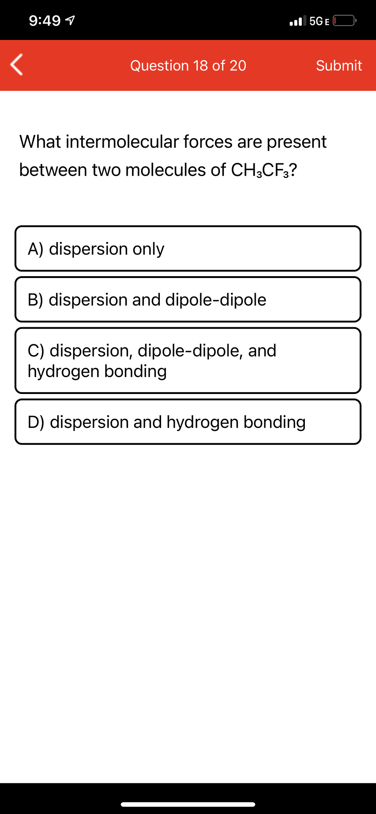 9:49 1
ll 5GE
Question 18 of 20
Submit
What intermolecular forces are present
between two molecules of CH;CF;?
A) dispersion only
B) dispersion and dipole-dipole
C) dispersion, dipole-dipole, and
hydrogen bonding
D) dispersion and hydrogen bonding
