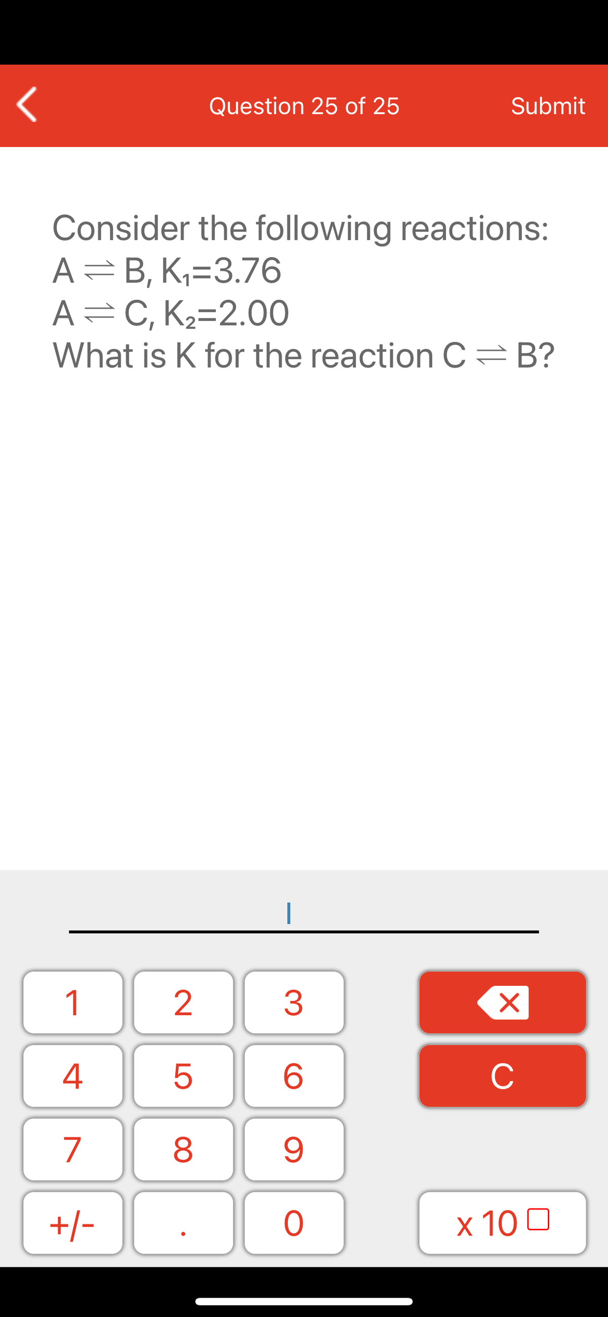 Question 25 of 25
Submit
Consider the following reactions:
A=B, K,=3.76
A=C, K2=2.00
What is K for the reaction C =B?
1
3
C
7
9.
+/-
x 10 0
LO
00
