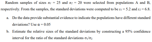 Random samples of sizes ni = 25 and n2 = 20 were selected from populations A and B,
respectively. From the samples, the standard deviations were computed to be s, = 5.2 and s2 = 6.8.
a. Do the data provide substantial evidence to indicate the populations have different standard
deviations? Use a = 0.05
b. Estimate the relative sizes of the standard deviations by constructing a 95% confidence
interval for the ratio of the standard deviations o1/02
