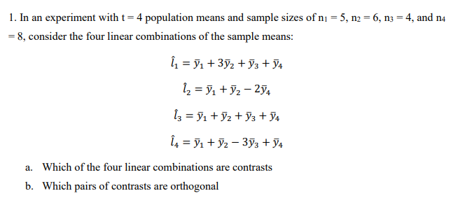 1. In an experiment with t= 4 population means and sample sizes of ni = 5, n2 = 6, n3 = 4, and n4
= 8, consider the four linear combinations of the sample means:
î = ỹ1 + 3ỹ2 + y3 + J4
1 = 9, + 92 – 274
1z = y1 + J2 + ỹ3 + J4
Î4 = 91 + Y2 – 393 + 94
a. Which of the four linear combinations are contrasts
b. Which pairs of contrasts are orthogonal
