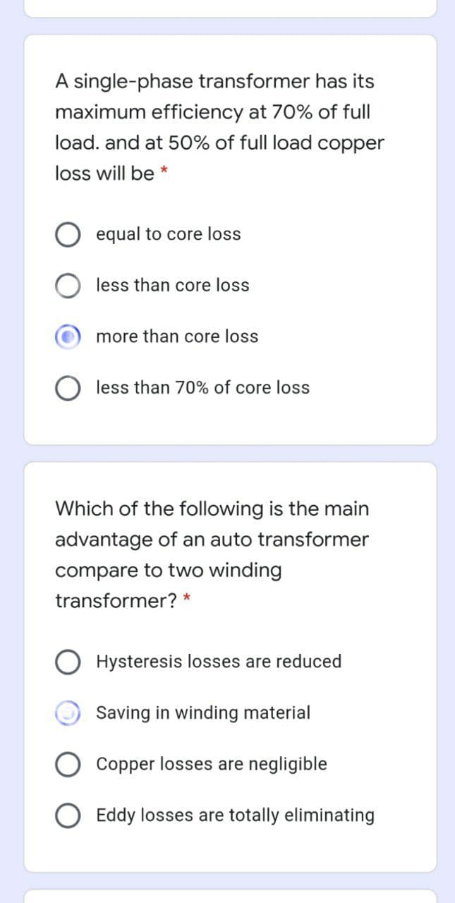 A single-phase transformer has its
maximum efficiency at 70% of full
load. and at 50% of full load copper
loss will be *
equal to core loss
less than core loss
more than core loss
less than 70% of core loss
Which of the following is the main
advantage of an auto transformer
compare to two winding
transformer? *
O Hysteresis losses are reduced
Saving in winding material
Copper losses are negligible
O Eddy losses are totally eliminating
